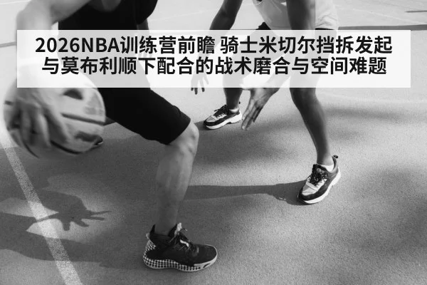 2026NBA训练营前瞻 骑士米切尔挡拆发起与莫布利顺下配合的战术磨合与空间难题