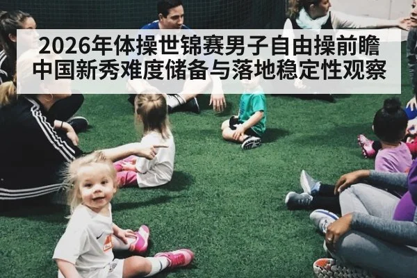 2026年体操世锦赛男子自由操前瞻 中国新秀难度储备与落地稳定性观察
